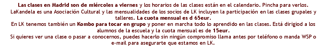 Cuadro de texto: Las clases en Madrid son de mi�rcoles a viernes y los horarios de las clases est�n en el calendario. Pincha para verlos.LaKandela es una Asociaci�n Cultural y las mensualidades de los socios de LK incluyen la participaci�n en las clases grupales y talleres. La cuota mensual es d 65eur.En LK tenemos tambi�n un Kombo para tocar en grupo y poner en marcha todo lo aprendido en las clases. Est� dirigiod a los alumnos de la escuela y la cuota mensual es de 15eur. Si quieres ver una clase o pasar a conocernos, puedes hacerlo sin ning�n compromiso llama antes por tel�fono o manda WSP o e-mail para asegurarte que estamos en LK.